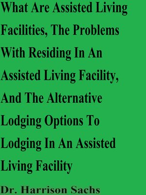 cover image of What Are Assisted Living Facilities, the Problems With Residing In an Assisted Living Facility, and the Alternative Lodging Options to Lodging In an Assisted Living Facility